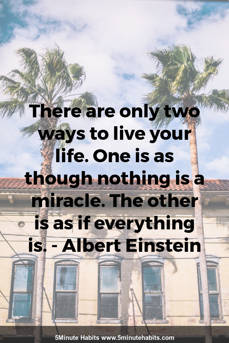 There are only two ways to live your life. One is as though nothing is a miracle. The other is as if everything is. - Albert Einstein